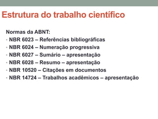 Estrutura do trabalho científico
 Normas da ABNT:
 • NBR 6023 – Referências bibliográficas
 • NBR 6024 – Numeração progressiva
 • NBR 6027 – Sumário – apresentação
 • NBR 6028 – Resumo – apresentação
 • NBR 10520 – Citações em documentos
 • NBR 14724 – Trabalhos acadêmicos – apresentação
 