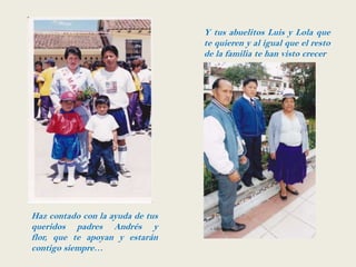 Y tus abuelitos Luis y Lola que
                                  te quieren y al igual que el resto
                                  de la familia te han visto crecer




Haz contado con la ayuda de tus
queridos padres Andrés y
flor, que te apoyan y estarán
contigo siempre…
 