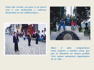 Cada año escolar era para ti un nuevo
reto y con dedicación y esfuerzo
destacabas en tus calificaciones…




                                        Hace      6     años   compartimos
                                        risas, alegrías y muchas cosas, que
                                        por la distancia no hemos podido
                                        vivir tantos momentos importantes
                                        de tu vida…
 