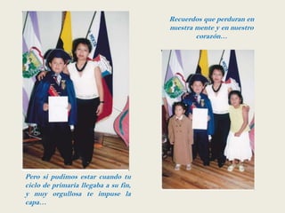 Recuerdos que perduran en
                                      nuestra mente y en nuestro
                                              corazón…




Pero si pudimos estar cuando tu
ciclo de primaria llegaba a su fin,
y muy orgullosa te impuse la
capa…
 