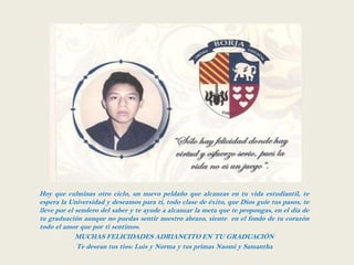 Hoy que culminas otro ciclo, un nuevo peldaño que alcanzas en tu vida estudiantil, te
espera la Universidad y deseamos para ti, todo clase de éxito, que Dios guíe tus pasos, te
lleve por el sendero del saber y te ayude a alcanzar la meta que te propongas, en el día de
tu graduación aunque no puedas sentir nuestro abrazo, siente en el fondo de tu corazón
todo el amor que por ti sentimos.
             MUCHAS FELICIDADES ADRIANCITO EN TU GRADUACIÓN
             Te desean tus tios: Luis y Norma y tus primas Naomi y Samantha
 