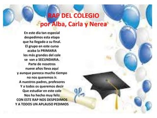 RAP DEL COLEGIO
por Alba, Carla y Nerea
En este día tan especial
despedimos esta etapa
que ha llegado a su final.
El grupo en este curso
acaba la PRIMARIA
los más grandes del cole
se van a SECUNDARIA.
Parte de nosotros
nueve años lleva aquí
y aunque parezca mucho tiempo
no nos queremos ir.
A nuestros padres, profesores
Y a todos os queremos decir
Que estudiar en este cole
Nos ha hecho muy feliz
CON ESTE RAP NOS DESPEDIMOS
Y A TODOS UN APLAUSO PEDIMOS
 