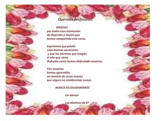 Queridas profesoras:
GRACIAS
por todos esos momentos
de diversión e ilusión que
hemos compartido este curso.
Esperamos que paséis
unas buenas vacaciones
y que los alumnos que tengáis
el año que viene
disfruten como hemos disfrutado nosotros.
Con vosotras
hemos aprendido
un montón de cosas nuevas
que seguro no olvidaremos nunca.
NUNCA OS OLVIDAREMOS
Un abrazo
Los alumnos de 6º
 