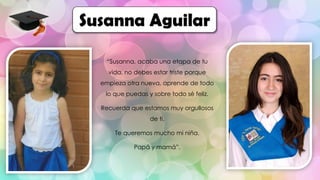 “Susanna, acaba una etapa de tu
vida, no debes estar triste porque
empieza otra nueva, aprende de todo
lo que puedas y sobre todo sé feliz.
Recuerda que estamos muy orgullosos
de ti.
Te queremos mucho mi niña.
Papá y mamá”.
Susanna Aguilar
 