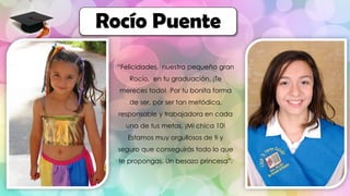 “Felicidades, nuestra pequeña gran
Rocío, en tu graduación. ¡Te
mereces todo! Por tu bonita forma
de ser, por ser tan metódica,
responsable y trabajadora en cada
una de tus metas. ¡Mi chica 10!
Estamos muy orgullosos de ti y
seguro que conseguirás todo lo que
te propongas. Un besazo princesa”.
Rocío Puente
 