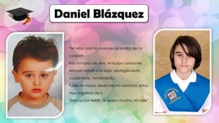 “Mi niño, solo tú conoces los latidos de mi
corazón.
Eres mi razón de vivir, mi ilusión constante,
siempre estaré a tu lado, protegiéndote,
cuidándote, mimándote...
Fuiste mi mayor deseo hecho realidad, estoy
muy orgullosa de ti.
Gracias por existir. Te quiero mucho, mi vida”.
Daniel Blázquez
 