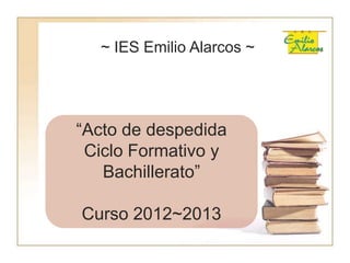~ IES Emilio Alarcos ~
“Acto de despedida
Ciclo Formativo y
Bachillerato”
Curso 2012~2013
 
