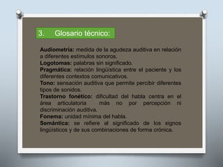 3. Glosario técnico:
Audiometría: medida de la agudeza auditiva en relación
a diferentes estímulos sonoros.
Logotomas: palabras sin significado.
Pragmática: relación lingüística entre el paciente y los
diferentes contextos comunicativos.
Tono: sensación auditiva que permite percibir diferentes
tipos de sonidos.
Trastorno fonético: dificultad del habla centra en el
área articulatoria más no por percepción ni
discriminación auditiva.
Fonema: unidad mínima del habla.
Semántica: se refiere al significado de los signos
lingüísticos y de sus combinaciones de forma crónica.
 