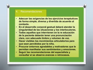 4. Recomendaciones
• Adecuar las exigencias de los ejercicios terapéuticos
de forma simple, diversa y divertida de acuerdo al
contexto.
• En el desarrollo corporal gestual deberá atender la
singularidad de las situaciones y los interlocutores.
• Todos aquellos que intervienen en la re educación
de la paciente deberán tener una pronunciación
clara, con adecuado timbre y volumen de voz.
• Hacer visibles los movimientos articulatorios para
que sean percibidos por la niña.
• Procurar entornos agradables y motivadores que le
permitan manifestar sus sentimientos y emociones.
• Seguir las recomendaciones del especialista y
consultar si se observa avances o retrocesos.
 