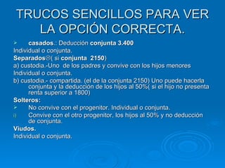 TRUCOS SENCILLOS PARA VER LA OPCIÓN CORRECTA. casados .: Deducción  conjunta 3.400 Individual o conjunta. Separados  ( si  conjunta  2150 ) a) custodia.-Uno  de los padres y convive con los hijos menores Individual o conjunta. b) custodia.- compartida. (el de la conjunta 2150) Uno puede hacerla conjunta y la deducción de los hijos al 50%( si el hijo no presenta renta superior a 1800) Solteros: No convive con el progenitor. Individual o conjunta. Convive con el otro progenitor, los hijos al 50% y no deducción de conjunta. Viudos. Individual o conjunta. 
