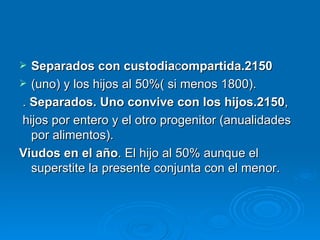 Separados con custodia c ompartida.2150 (uno) y los hijos al 50%( si menos 1800). .  Separados. Uno convive con los hijos.2150 , hijos por entero y el otro progenitor (anualidades por alimentos). Viudos en el año . El hijo al 50% aunque el superstite la presente conjunta con el menor. 