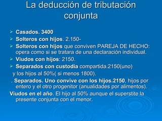 La deducción de tributación conjunta Casados. 3400 Solteros con hijos . 2.150- Solteros con hijos  que conviven PAREJA DE HECHO:  opera como si se tratara de una declaración individual. Viudos con hijos : 2150. Separados con custodia  compartida.2150(uno) y los hijos al 50%( si menos 1800). .  Separados. Uno convive con los hijos.2150 , hijos por entero y el otro progenitor (anualidades por alimentos). Viudos en el año . El hijo al 50% aunque el superstite la presente conjunta con el menor. 