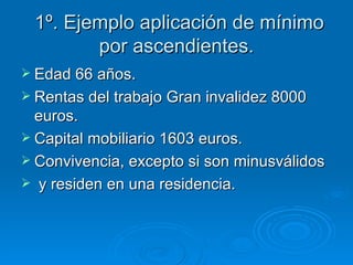 1º. Ejemplo aplicación de mínimo por ascendientes. Edad 66 años. Rentas del trabajo Gran invalidez 8000 euros. Capital mobiliario 1603 euros. Convivencia, excepto si son minusválidos y residen en una residencia. 