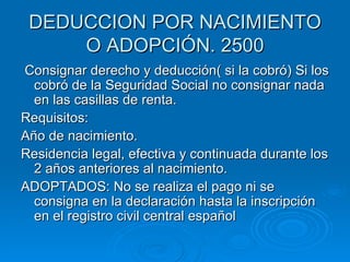 DEDUCCION POR NACIMIENTO O ADOPCIÓN. 2500 Consignar derecho y deducción( si la cobró) Si los cobró de la Seguridad Social no consignar nada en las casillas de renta. Requisitos: Año de nacimiento. Residencia legal, efectiva y continuada durante los 2 años anteriores al nacimiento. ADOPTADOS: No se realiza el pago ni se consigna en la declaración hasta la inscripción en el registro civil central español 
