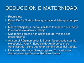 DEDUCCIÓN D MATERNIDAD. Requisitos: Edad. De 0 a 3 años. Mes que nace sí. Mes que cumple no. Madre trabajadora, padre si fallece la madre o si el tiene la custodia exclusiva y trabaja. Que tenga derecho a la aplicación del mínimo por descendiente. Alta en el Régimen de la S. Social. No procede cuando excedencia. Alta R. Especial de Autónomos si es Administrador, tiene que tener rendimientos del trabajo. Hijos naturales, adoptivos,acogidos. En la adopción desde la inscripción en el Registro Central. 
