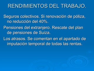 RENDIMIENTOS DEL TRABAJO. Seguros colectivos. Si renovación de póliza, no reducción del 40%. Pensiones del extranjero. Rescate del plan de pensiones de Suiza. Los atrasos. Se comentan en el apartado de imputación temporal de todas las rentas. 