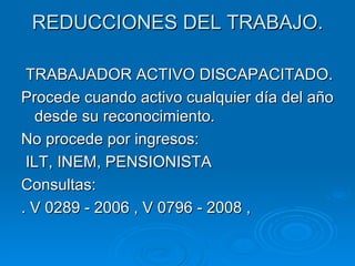 REDUCCIONES DEL TRABAJO. TRABAJADOR ACTIVO DISCAPACITADO. Procede cuando activo cualquier día del año desde su reconocimiento. No procede por ingresos: ILT, INEM, PENSIONISTA Consultas: . V 0289 - 2006 , V 0796 - 2008 ,  