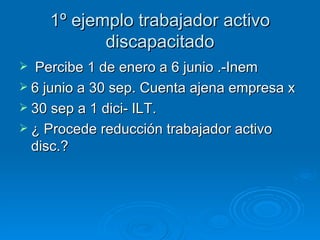 1º ejemplo trabajador activo discapacitado Percibe 1 de enero a 6 junio .-Inem 6 junio a 30 sep. Cuenta ajena empresa x 30 sep a 1 dici- ILT. ¿ Procede reducción trabajador activo disc.? 