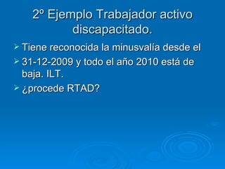 2º Ejemplo Trabajador activo discapacitado. Tiene reconocida la minusvalía desde el  31-12-2009 y todo el año 2010 está de baja. ILT. ¿procede RTAD? 