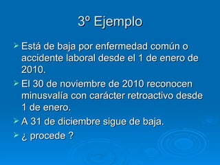 3º Ejemplo Está de baja por enfermedad común o accidente laboral desde el 1 de enero de 2010.  El 30 de noviembre de 2010 reconocen minusvalía con carácter retroactivo desde 1 de enero. A 31 de diciembre sigue de baja. ¿ procede ? 