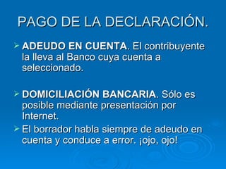 PAGO DE LA DECLARACIÓN. ADEUDO EN CUENTA . El contribuyente la lleva al Banco cuya cuenta a seleccionado. DOMICILIACIÓN BANCARIA . Sólo es posible mediante presentación por Internet. El borrador habla siempre de adeudo en cuenta y conduce a error. ¡ojo, ojo! 