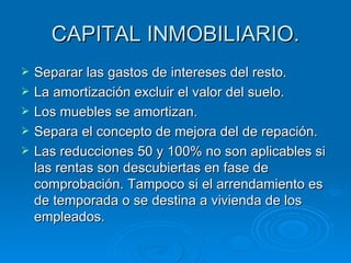 CAPITAL INMOBILIARIO. Separar las gastos de intereses del resto. La amortización excluir el valor del suelo. Los muebles se amortizan. Separa el concepto de mejora del de repación. Las reducciones 50 y 100% no son aplicables si las rentas son descubiertas en fase de comprobación. Tampoco si el arrendamiento es de temporada o se destina a vivienda de los empleados. 
