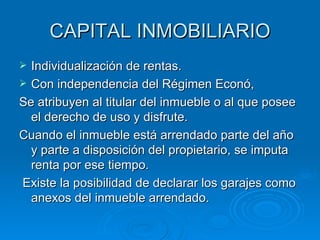 CAPITAL INMOBILIARIO Individualización de rentas. Con independencia del Régimen Econó, Se atribuyen al titular del inmueble o al que posee el derecho de uso y disfrute. Cuando el inmueble está arrendado parte del año y parte a disposición del propietario, se imputa renta por ese tiempo. Existe la posibilidad de declarar los garajes como anexos del inmueble arrendado. 