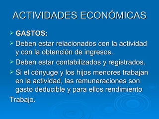 ACTIVIDADES ECONÓMICAS GASTOS: Deben estar relacionados con la actividad y con la obtención de ingresos. Deben estar contabilizados y registrados. Si el cónyuge y los hijos menores trabajan en la actividad, las remuneraciones son gasto deducible y para ellos rendimiento Trabajo. 