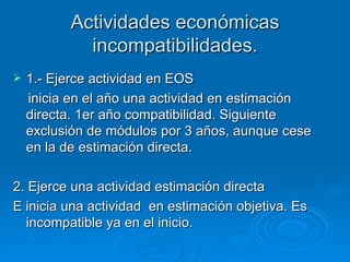Actividades económicas incompatibilidades. 1.- Ejerce actividad en EOS inicia en el año una actividad en estimación directa. 1er año compatibilidad. Siguiente exclusión de módulos por 3 años, aunque cese en la de estimación directa. 2. Ejerce una actividad estimación directa  E inicia una actividad  en estimación objetiva. Es incompatible ya en el inicio. 