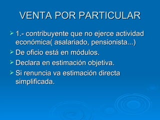 VENTA POR PARTICULAR 1.- contribuyente que no ejerce actividad económica( asalariado, pensionista...) De oficio está en módulos. Declara en estimación objetiva. Si renuncia va estimación directa simplificada. 
