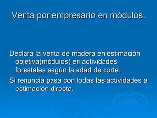 Venta por empresario en módulos. Declara la venta de madera en estimación objetiva(módulos) en actividades forestales según la edad de corte. Si renuncia pasa con todas las actividades a estimación directa. 