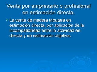 Venta por empresario o profesional en estimación directa. La venta de madera tributará en estimación directa, por aplicación de la incompatibilidad entre la actividad en directa y en estimación objetiva. 