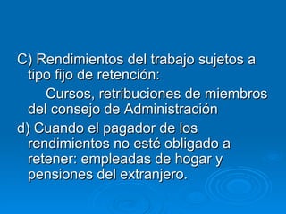 C) Rendimientos del trabajo sujetos a tipo fijo de retención: Cursos, retribuciones de miembros del consejo de Administración d) Cuando el pagador de los rendimientos no esté obligado a retener: empleadas de hogar y pensiones del extranjero. 