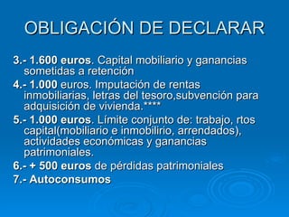 OBLIGACIÓN DE DECLARAR 3.- 1.600 euros . Capital mobiliario y ganancias sometidas a retención 4.- 1.000  euros. Imputación de rentas inmobiliarias, letras del tesoro,subvención para adquisición de vivienda.**** 5.- 1.000 euros . Límite conjunto de: trabajo, rtos capital(mobiliario e inmobilirio, arrendados), actividades económicas y ganancias patrimoniales. 6.- + 500 euros  de pérdidas patrimoniales 7.- Autoconsumos 