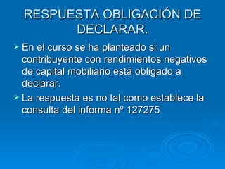 RESPUESTA OBLIGACIÓN DE DECLARAR. En el curso se ha planteado si un contribuyente con rendimientos negativos de capital mobiliario está obligado a declarar. La respuesta es no tal como establece la consulta del informa nº 127275 