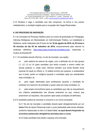 Universidade Federal do Vale do São Francisco - UNIVASF
Secretaria de Educação a Distância – SEaD / Pró-Reitoria de Ensino
Av. José de Sá Maniçoba, S/N - CEP: 56304-917 - Centro – Petrolina - PE
Fones: (87) 2101-6821 / 6823 - e-mail: processoseletivo.sead@univasf.edu.br
10
5.13 Perderá a vaga o candidato que não comprovar, na forma e nos prazos
estabelecidos, a condição exigida para a ocupação das Vagas Reservadas.
6. DO PROCESSO DE INSCRIÇÃO
6.1 As inscrições do Processo Seletivo para os cursos de graduação em Pedagogia,
Ciências Biológicas em Bacharelado em Administração Pública, na modalidade a
Distância, serão realizadas das 8 horas do dia 16 de agosto de 2016, às 23 horas e
50 minutos do dia 05 de setembro de 2016, exclusivamente pela internet no
endereço eletrônico http://www.sead.univasf.edu.br/seletivo.php, observado o
horário de Brasília-DF.
6.1.1 O candidato deverá informar, no ato da inscrição, sua opção:
a) pelo sistema de reserva de vagas, com a definição de um dos grupos
L1, L2, L3 ou L4 (para candidato que tenha cursado o ensino médio em
escola pública); e, neste caso, informar também sua renda familiar bruta
(quando for igual ou inferior a 1,5 salário-mínimo por pessoa), e autodeclarar
que é preto, pardo ou indígena (quando o candidato optar por autodeclarar
essa condição); ou
b) para vagas destinadas para professores (quando o candidato for
professor em exercício da profissão e quiser optar por essa condição); ou
c) pela ampla concorrência (para os candidatos que não se enquadrarem
nos critérios estabelecidos nas alíneas anteriores ou que, mesmo que
preencham os requisitos, não queiram optar pelas condições ali definidas).
6.2 O candidato poderá se inscrever e concorrer a um único curso/polo.
6.2.1 No ato da inscrição o candidato deverá optar obrigatoriamente por um
único Polo de Apoio Presencial onde o curso pretendido está sendo ofertado,
conforme relacionado no item 3.3 deste Edital, no qual deverá frequentar os
encontros presenciais obrigatórios previstos para o curso.
6.2.2 Cada candidato terá direito a apenas uma inscrição.
 