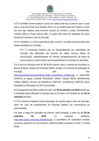 Universidade Federal do Vale do São Francisco - UNIVASF
Secretaria de Educação a Distância – SEaD / Pró-Reitoria de Ensino
Av. José de Sá Maniçoba, S/N - CEP: 56304-917 - Centro – Petrolina - PE
Fones: (87) 2101-6821 / 6823 - e-mail: processoseletivo.sead@univasf.edu.br
11
6.3 O candidato deverá realizar a prova na cidade onde fica o polo em que o curso
para o qual concorrerá será ofertado (item 3.3) ou poderá optar por realizar a prova
em uma das cidades onde funciona campus da Univasf, a saber: Petrolina(PE),
Juazeiro (BA) ou Paulo Afonso (BA). A opção pelo local de realização da prova
deverá ser indicada no ato da inscrição
6.4 O candidato é o único responsável pelo correto e completo preenchimento dos
dados solicitados na inscrição.
6.4.1 A Comissão Gestora não se responsabilizará por solicitações de
inscrição não efetivadas por motivos de ordem técnica, falhas de
comunicação, indisponibilidade de internet, congestionamento de linhas de
comunicação ou outros fatores que impossibilitarem a inscrição do candidato.
6.5 A taxa de inscrição será de R$ 80,00 (oitenta reais), e deverá ser recolhida no
Banco do Brasil, através do formulário (GRU), emitido no momento da realização da
inscrição, pelo link:
http://consulta.tesouro.fazenda.gov.br/gru_novosite/gru_simples.asp e preenchido
conforme se segue: Unidade Favorecida: 154421, Gestão 26230, Recolhimento
Código 28900-0, Número de Referência 10041707, competência: 08/2016, sendo
obrigatória a informação do CPF do candidato.
6.6 O pagamento da GRU poderá ser até o dia 06 de setembro de 2016 desde que
o candidato tenha efetuado a inscrição até às 23 horas e 50 minutos do dia 05 de
setembro de 2016.
6.7 Em nenhuma hipótese haverá devolução da quantia paga a título de inscrição,
salvo em caso de cancelamento do Processo Seletivo por conveniência da
administração.
6.8 Após a etapa de inscrições via Internet, será divulgada, a partir do dia 09 de
setembro de 2016, no endereço eletrônico
http://www.sead.univasf.edu.br/seletivo.php, o quantitativo de candidatos inscritos
por grupo específico de concorrência, conforme tabela constante no item 3.3 deste
Edital.
 