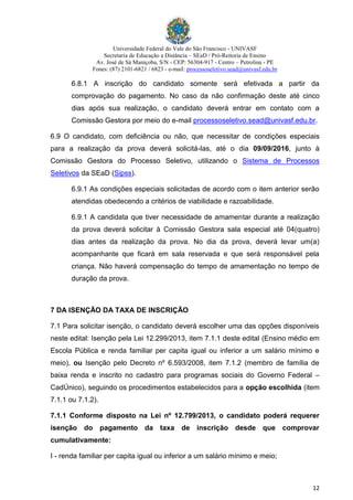 Universidade Federal do Vale do São Francisco - UNIVASF
Secretaria de Educação a Distância – SEaD / Pró-Reitoria de Ensino
Av. José de Sá Maniçoba, S/N - CEP: 56304-917 - Centro – Petrolina - PE
Fones: (87) 2101-6821 / 6823 - e-mail: processoseletivo.sead@univasf.edu.br
12
6.8.1 A inscrição do candidato somente será efetivada a partir da
comprovação do pagamento. No caso da não confirmação deste até cinco
dias após sua realização, o candidato deverá entrar em contato com a
Comissão Gestora por meio do e-mail processoseletivo.sead@univasf.edu.br.
6.9 O candidato, com deficiência ou não, que necessitar de condições especiais
para a realização da prova deverá solicitá-las, até o dia 09/09/2016, junto à
Comissão Gestora do Processo Seletivo, utilizando o Sistema de Processos
Seletivos da SEaD (Sipss).
6.9.1 As condições especiais solicitadas de acordo com o item anterior serão
atendidas obedecendo a critérios de viabilidade e razoabilidade.
6.9.1 A candidata que tiver necessidade de amamentar durante a realização
da prova deverá solicitar à Comissão Gestora sala especial até 04(quatro)
dias antes da realização da prova. No dia da prova, deverá levar um(a)
acompanhante que ficará em sala reservada e que será responsável pela
criança. Não haverá compensação do tempo de amamentação no tempo de
duração da prova.
7 DA ISENÇÃO DA TAXA DE INSCRIÇÃO
7.1 Para solicitar isenção, o candidato deverá escolher uma das opções disponíveis
neste edital: Isenção pela Lei 12.299/2013, item 7.1.1 deste edital (Ensino médio em
Escola Pública e renda familiar per capita igual ou inferior a um salário mínimo e
meio), ou Isenção pelo Decreto nº 6.593/2008, item 7.1.2 (membro de família de
baixa renda e inscrito no cadastro para programas sociais do Governo Federal –
CadÚnico), seguindo os procedimentos estabelecidos para a opção escolhida (item
7.1.1 ou 7.1.2).
7.1.1 Conforme disposto na Lei nº 12.799/2013, o candidato poderá requerer
isenção do pagamento da taxa de inscrição desde que comprovar
cumulativamente:
I - renda familiar per capita igual ou inferior a um salário mínimo e meio;
 