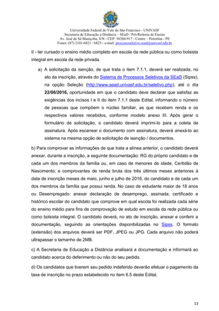 Universidade Federal do Vale do São Francisco - UNIVASF
Secretaria de Educação a Distância – SEaD / Pró-Reitoria de Ensino
Av. José de Sá Maniçoba, S/N - CEP: 56304-917 - Centro – Petrolina - PE
Fones: (87) 2101-6821 / 6823 - e-mail: processoseletivo.sead@univasf.edu.br
13
II - ter cursado o ensino médio completo em escola da rede pública ou como bolsista
integral em escola da rede privada.
a) A solicitação da isenção, de que trata o item 7.1.1, deverá ser realizada, no
ato da inscrição, através do Sistema de Processos Seletivos da SEaD (Sipss),
na opção Seleção (http://www.sead.univasf.edu.br/seletivo.php), até o dia
22/08/2016, oportunidade em que o candidato deve declarar que satisfaz as
exigências dos incisos I e II do item 7.1.1 deste Edital, informando o número
de pessoas que compõem o núcleo familiar, as que recebem renda e os
respectivos valores recebidos, conforme modelo anexo III. Após gerar o
formulário de solicitação, o candidato deverá imprimi-lo para a coleta de
assinatura. Após escanear o documento com assinatura, deverá anexá-lo ao
sistema na mesma opção de solicitação de isenção / documentos.
b) Para comprovar as informações de que trata a alínea anterior, o candidato deverá
anexar, durante a inscrição, a seguinte documentação: RG do próprio candidato e de
cada um dos membros da família ou, em caso de menores de idade, Certidão de
Nascimento; e comprovantes de renda bruta dos três últimos meses anteriores à
data de inscrição meses de maio, junho e julho de 2016, do candidato e de cada um
dos membros da família que possui renda. No caso de estudante maior de 18 anos
ou Desempregado: anexar declaração de desemprego, assinada; certificado e
histórico escolar do candidato que comprove em qual escola foi realizada cada série
do ensino médio para fins de comprovação de estudo em escola da rede pública ou
como bolsista integral. O candidato deverá, no ato de inscrição, anexar e conferir a
documentação, seguindo as orientações disponibilizadas no Sipss. O formato
(extensão) dos arquivos deverá ser PDF, JPEG ou JPG. Cada arquivo não poderá
ultrapassar o tamanho de 2MB.
c) A Secretaria de Educação a Distância analisará a documentação e informará ao
candidato acerca do deferimento ou não do seu pedido.
d) Os candidatos que tiverem seu pedido indeferido deverão efetuar o pagamento da
taxa de inscrição no prazo estabelecido no item 6.5 deste Edital.
 