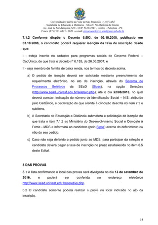 Universidade Federal do Vale do São Francisco - UNIVASF
Secretaria de Educação a Distância – SEaD / Pró-Reitoria de Ensino
Av. José de Sá Maniçoba, S/N - CEP: 56304-917 - Centro – Petrolina - PE
Fones: (87) 2101-6821 / 6823 - e-mail: processoseletivo.sead@univasf.edu.br
14
7.1.2 Conforme dispõe o Decreto 6.593, de 02.10.2008, publicado em
03.10.2008, o candidato poderá requerer isenção da taxa de inscrição desde
que:
I - esteja inscrito no cadastro para programas sociais do Governo Federal –
CadÚnico, de que trata o decreto nº 6.135, de 26.06.2007; e
II - seja membro de família de baixa renda, nos termos do decreto acima.
a) O pedido de isenção deverá ser solicitado mediante preenchimento do
requerimento eletrônico, no ato da inscrição, através do Sistema de
Processos Seletivos da SEaD (Sipss), na opção Seleções
(http://www.sead.univasf.edu.br/seletivo.php), até o dia 22/08/2016, no qual
deverá constar: indicação do número de Identificação Social – NIS, atribuído
pelo CadÚnico, e declaração de que atende à condição descrita no item 7.2 e
subitens.
b) A Secretaria de Educação a Distância submeterá a solicitação de isenção de
que trata o item 7.1.2 ao Ministério do Desenvolvimento Social e Combate à
Fome - MDS e informará ao candidato (pelo Sipss) acerca do deferimento ou
não do seu pedido.
c) Caso não seja deferido o pedido junto ao MDS, para participar da seleção o
candidato deverá pagar a taxa de inscrição no prazo estabelecido no item 6.5
deste Edital.
8 DAS PROVAS
8.1 A lista confirmando o local das provas será divulgada no dia 13 de setembro de
2016, e poderá ser conferida no endereço eletrônico
http://www.sead.univasf.edu.br/seletivo.php.
8.2 O candidato somente poderá realizar a prova no local indicado no ato da
inscrição.
 