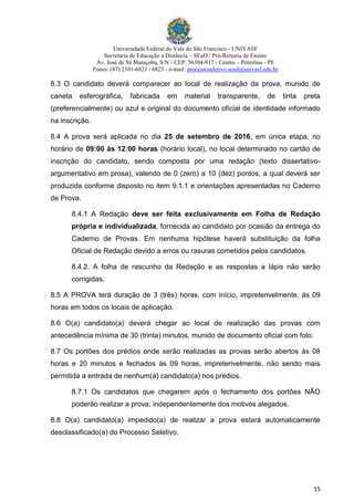 Universidade Federal do Vale do São Francisco - UNIVASF
Secretaria de Educação a Distância – SEaD / Pró-Reitoria de Ensino
Av. José de Sá Maniçoba, S/N - CEP: 56304-917 - Centro – Petrolina - PE
Fones: (87) 2101-6821 / 6823 - e-mail: processoseletivo.sead@univasf.edu.br
15
8.3 O candidato deverá comparecer ao local de realização da prova, munido de
caneta esferográfica, fabricada em material transparente, de tinta preta
(preferencialmente) ou azul e original do documento oficial de identidade informado
na inscrição.
8.4 A prova será aplicada no dia 25 de setembro de 2016, em única etapa, no
horário de 09:00 às 12:00 horas (horário local), no local determinado no cartão de
inscrição do candidato, sendo composta por uma redação (texto dissertativo-
argumentativo em prosa), valendo de 0 (zero) a 10 (dez) pontos, a qual deverá ser
produzida conforme disposto no item 9.1.1 e orientações apresentadas no Caderno
de Prova.
8.4.1 A Redação deve ser feita exclusivamente em Folha de Redação
própria e individualizada, fornecida ao candidato por ocasião da entrega do
Caderno de Provas. Em nenhuma hipótese haverá substituição da folha
Oficial de Redação devido a erros ou rasuras cometidos pelos candidatos.
8.4.2. A folha de rascunho da Redação e as respostas a lápis não serão
corrigidas.
8.5 A PROVA terá duração de 3 (três) horas, com início, impreterivelmente, às 09
horas em todos os locais de aplicação.
8.6 O(a) candidato(a) deverá chegar ao local de realização das provas com
antecedência mínima de 30 (trinta) minutos, munido de documento oficial com foto.
8.7 Os portões dos prédios onde serão realizadas as provas serão abertos às 08
horas e 20 minutos e fechados às 09 horas, impreterivelmente, não sendo mais
permitida a entrada de nenhum(a) candidato(a) nos prédios.
8.7.1 Os candidatos que chegarem após o fechamento dos portões NÃO
poderão realizar a prova, independentemente dos motivos alegados.
8.8 O(a) candidato(a) impedido(a) de realizar a prova estará automaticamente
desclassificado(a) do Processo Seletivo.
 