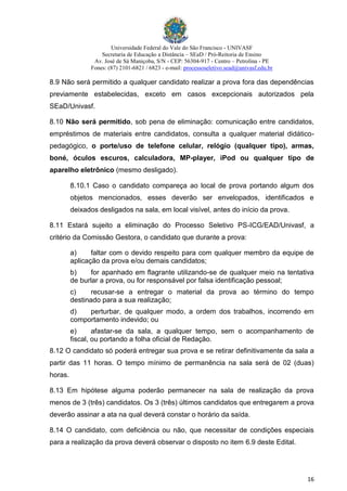 Universidade Federal do Vale do São Francisco - UNIVASF
Secretaria de Educação a Distância – SEaD / Pró-Reitoria de Ensino
Av. José de Sá Maniçoba, S/N - CEP: 56304-917 - Centro – Petrolina - PE
Fones: (87) 2101-6821 / 6823 - e-mail: processoseletivo.sead@univasf.edu.br
16
8.9 Não será permitido a qualquer candidato realizar a prova fora das dependências
previamente estabelecidas, exceto em casos excepcionais autorizados pela
SEaD/Univasf.
8.10 Não será permitido, sob pena de eliminação: comunicação entre candidatos,
empréstimos de materiais entre candidatos, consulta a qualquer material didático-
pedagógico, o porte/uso de telefone celular, relógio (qualquer tipo), armas,
boné, óculos escuros, calculadora, MP-player, iPod ou qualquer tipo de
aparelho eletrônico (mesmo desligado).
8.10.1 Caso o candidato compareça ao local de prova portando algum dos
objetos mencionados, esses deverão ser envelopados, identificados e
deixados desligados na sala, em local visível, antes do início da prova.
8.11 Estará sujeito a eliminação do Processo Seletivo PS-ICG/EAD/Univasf, a
critério da Comissão Gestora, o candidato que durante a prova:
a) faltar com o devido respeito para com qualquer membro da equipe de
aplicação da prova e/ou demais candidatos;
b) for apanhado em flagrante utilizando-se de qualquer meio na tentativa
de burlar a prova, ou for responsável por falsa identificação pessoal;
c) recusar-se a entregar o material da prova ao término do tempo
destinado para a sua realização;
d) perturbar, de qualquer modo, a ordem dos trabalhos, incorrendo em
comportamento indevido; ou
e) afastar-se da sala, a qualquer tempo, sem o acompanhamento de
fiscal, ou portando a folha oficial de Redação.
8.12 O candidato só poderá entregar sua prova e se retirar definitivamente da sala a
partir das 11 horas. O tempo mínimo de permanência na sala será de 02 (duas)
horas.
8.13 Em hipótese alguma poderão permanecer na sala de realização da prova
menos de 3 (três) candidatos. Os 3 (três) últimos candidatos que entregarem a prova
deverão assinar a ata na qual deverá constar o horário da saída.
8.14 O candidato, com deficiência ou não, que necessitar de condições especiais
para a realização da prova deverá observar o disposto no item 6.9 deste Edital.
 