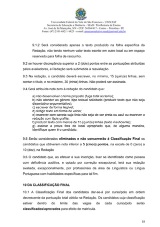 Universidade Federal do Vale do São Francisco - UNIVASF
Secretaria de Educação a Distância – SEaD / Pró-Reitoria de Ensino
Av. José de Sá Maniçoba, S/N - CEP: 56304-917 - Centro – Petrolina - PE
Fones: (87) 2101-6821 / 6823 - e-mail: processoseletivo.sead@univasf.edu.br
18
9.1.2 Será considerado apenas o texto produzido na folha específica da
Redação, não tendo nenhum valor texto escrito em outro local ou em espaço
reservado para folha de rascunho.
9.2 se houver discrepância superior a 2 (dois) pontos entre as pontuações atribuídas
pelos avaliadores, a Redação será submetida à reavaliação.
9.3 Na redação, o candidato deverá escrever, no mínimo, 15 (quinze) linhas, sem
contar o título, e no máximo, 30 (trinta) linhas. Não poderá ser assinada.
9.4 Será atribuída nota zero à redação do candidato que:
a) não desenvolver o tema proposto (fuga total ao tema);
b) não atender ao gênero /tipo textual solicitado (produzir texto que não seja
dissertativo-argumentativo);
c) escrever de forma ilegível;
d) redigir texto em forma de verso;
e) escrever com caneta cuja tinta não seja de cor preta ou azul ou escrever a
redação com lápis grafite;
f) produzir texto com menos de 15 (quinze) linhas (texto insuficiente);
g) assinar a prova fora do local apropriado que, de alguma maneira,
identifique quem é o candidato.
9.5 Serão considerados eliminados e não concorrerão à Classificação Final os
candidatos que obtiverem nota inferior a 5 (cinco) pontos, na escala de 0 (zero) a
10 (dez), na Redação
9.6 O candidato que, ao efetuar a sua inscrição, tiver se identificado como pessoa
com deficiência auditiva, e optado por correção excepcional, terá sua redação
avaliada, excepcionalmente, por profissionais da área de Linguística ou Língua
Portuguesa com habilidades específicas para tal fim.
10 DA CLASSIFICAÇÃO FINAL
10.1 A Classificação Final dos candidatos dar-se-á por curso/polo em ordem
decrescente da pontuação total obtida na Redação. Os candidatos cuja classificação
estiver dentro do limite das vagas de cada curso/polo serão
classificados/aprovados para efeito de matrícula.
 