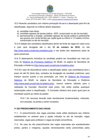 Universidade Federal do Vale do São Francisco - UNIVASF
Secretaria de Educação a Distância – SEaD / Pró-Reitoria de Ensino
Av. José de Sá Maniçoba, S/N - CEP: 56304-917 - Centro – Petrolina - PE
Fones: (87) 2101-6821 / 6823 - e-mail: processoseletivo.sead@univasf.edu.br
19
10.2 Havendo candidatos com mesma pontuação far-se-á o desempate para fins de
classificação, seguindo os critérios abaixo dispostos:
a) candidato mais idoso;
b) candidato egresso de escola pública - EEP, comprovado no ato da inscrição;
c) permanecendo o empate, candidato egresso de escola pública e pertencente
aos grupos com renda familiar per capita igual ou inferior a 1,5 salário mínimo,
comprovado no ato da inscrição.
10.3 A relação dos candidatos classificados dentro do limite de vagas em cada curso
e polo será divulgada até o dia 10 de outubro de 2016, no site
http://www.sead.univasf.edu.br/seletivo.php e nas sedes dos respectivos polos de
apoio presencial.
10.4 O desempenho individual do candidato poderá ser consultado por meio por
meio do Sistema de Processos Seletivos da SEaD, na página da Secretaria de
Educação a Distância (http://www.sead.univasf.edu.br/seletivo.php).
10.5 Em caso de discordância sobre a classificação obtida, o(a) candidato(a) terá o
prazo de até 02 (dois) dias, contados da divulgação do resultado preliminar, para
interpor recurso quanto a sua pontuação, por meio do Sistema de Processos
Seletivos da SEaD, na página da Secretaria de Educação a Distância
(http://www.sead.univasf.edu.br/seletivo.php), mesmo sistema utilizado para a
realização da inscrição. Decorrido esse prazo, não serão aceitas quaisquer
reclamações sobre a classificação. A Comissão Gestora terá prazo igual para se
manifestar quanto ao mérito do pedido.
10.5.1 Os recursos deverão estar devidamente fundamentados, indicando,
com precisão, os pontos a serem revisados.
11 DO PREENCHIMENTO DAS VAGAS
11.1 O preenchimento das vagas previstas neste edital obedecerá aos critérios
estabelecidos no certame para a opção indicada no ato da inscrição: vagas
reservadas, vagas para professor e vagas da ampla concorrência.
11.2 No caso de não preenchimento das vagas reservadas aos autodeclarados
pretos, pardos e indígenas, aquelas remanescentes serão preenchidas pelos
 