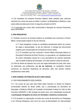 Universidade Federal do Vale do São Francisco - UNIVASF
Secretaria de Educação a Distância – SEaD / Pró-Reitoria de Ensino
Av. José de Sá Maniçoba, S/N - CEP: 56304-917 - Centro – Petrolina - PE
Fones: (87) 2101-6821 / 6823 - e-mail: processoseletivo.sead@univasf.edu.br
2
1.3 Os resultados do presente Processo Seletivo terão validade para matrícula
somente nos cursos aos quais se refere o certame, na Modalidade a Distância, cujas
aulas estão previstas para iniciar no segundo semestre de 2016.
1.4 A execução dos cursos está condicionada à liberação de recursos financeiros
pela CAPES/MEC.
2. DOS REQUISITOS
2.1 Poderão concorrer ao processo seletivo os candidatos que concluíram o Ensino
Médio, comprovação exigida no ato da matrícula.
2.1.1 Será obrigatória a todos os candidatos classificados dentro do número
de vagas a apresentação, no ato da matrícula, e entrega dos documentos
exigidos para comprovação de conclusão do ensino médio.
2.1.2 O candidato que tiver concluído o Ensino Médio (Educação Básica ou
Educação Profissional de Nível Técnico), ou equivalente, em estabelecimento
de ensino estrangeiro deverá ter a sua equivalência de estudos declarada
pelo Conselho Estadual de Educação, com data anterior à data da matrícula.
2.2 Para ter direito ao ingresso nos curso nas vagas destinadas às cotas, bem como
às destinadas aos professores, no ato da matrícula, os candidatos deverão
comprovar os requisitos específicos da demanda, além dos demais critérios
estabelecidos neste edital.
3. DOS CURSOS, DO PÚBLICO-ALVO E DAS VAGAS.
3.1 DO FUNCIONAMENTO DOS CURSOS
3.1.1 Os cursos de que trata este Edital estão inseridos no âmbito do Sistema
Universidade Abertos do Brasil (UAB), sob a coordenação da Secretaria de
Educação a Distância (SEaD) da Fundação Universidade Federal do Vale do São
Francisco (UNIVASF), e têm duração de quatro anos, com metodologia envolvendo
a participação obrigatória do aluno em atividades a distância e presenciais.
3.1.2 A duração e a organização curricular dos cursos de licenciatura em Pedagogia
e em Ciências Biológicas, bem como do curso de Bacharelado em Administração
 