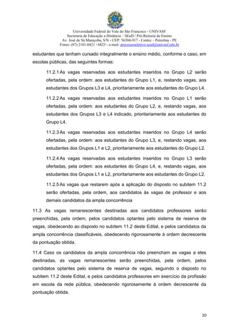 Universidade Federal do Vale do São Francisco - UNIVASF
Secretaria de Educação a Distância – SEaD / Pró-Reitoria de Ensino
Av. José de Sá Maniçoba, S/N - CEP: 56304-917 - Centro – Petrolina - PE
Fones: (87) 2101-6821 / 6823 - e-mail: processoseletivo.sead@univasf.edu.br
20
estudantes que tenham cursado integralmente o ensino médio, conforme o caso, em
escolas públicas, das seguintes formas:
11.2.1 As vagas reservadas aos estudantes inseridos no Grupo L2 serão
ofertadas, pela ordem: aos estudantes do Grupo L1, e, restando vagas, aos
estudantes dos Grupos L3 e L4, prioritariamente aos estudantes do Grupo L4.
11.2.2 As vagas reservadas aos estudantes inseridos no Grupo L1 serão
ofertadas, pela ordem: aos estudantes do Grupo L2, e, restando vagas, aos
estudantes dos Grupos L3 e L4 indicado, prioritariamente aos estudantes do
Grupo L4.
11.2.3 As vagas reservadas aos estudantes inseridos no Grupo L4 serão
ofertadas, pela ordem: aos estudantes do Grupo L3, e, restando vagas, aos
estudantes dos Grupos L1 e L2, prioritariamente aos estudantes do Grupo L2.
11.2.4 As vagas reservadas aos estudantes inseridos no Grupo L3 serão
ofertadas, pela ordem: aos estudantes do Grupo L4, e, restando vagas, aos
estudantes dos Grupos L1 e L2, prioritariamente aos estudantes do Grupo L2.
11.2.5 As vagas que restarem após a aplicação do disposto no subitem 11.2
serão ofertadas, pela ordem, aos candidatos às vagas de professor e aos
demais candidatos da ampla concorrência
11.3 As vagas remanescentes destinadas aos candidatos professores serão
preenchidas, pela ordem, pelos candidatos optantes pelo sistema de reserva de
vagas, obedecendo ao disposto no subitem 11.2 deste Edital, e pelos candidatos da
ampla concorrência classificáveis, obedecendo rigorosamente à ordem decrescente
da pontuação obtida.
11.4 Caso os candidatos da ampla concorrência não preencham as vagas a eles
destinadas, as vagas remanescentes serão preenchidas, pela ordem, pelos
candidatos optantes pelo sistema de reserva de vagas, seguindo o disposto no
subitem 11.2 deste Edital, e pelos candidatos professores em exercício da profissão
em escola da rede pública, obedecendo rigorosamente à ordem decrescente da
pontuação obtida.
 