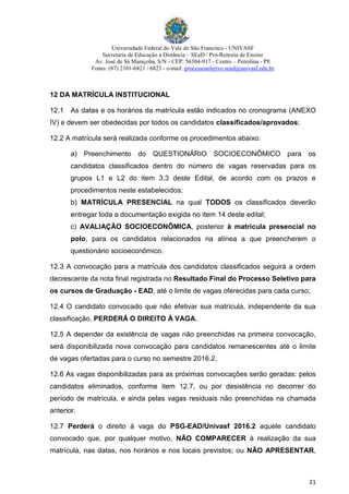 Universidade Federal do Vale do São Francisco - UNIVASF
Secretaria de Educação a Distância – SEaD / Pró-Reitoria de Ensino
Av. José de Sá Maniçoba, S/N - CEP: 56304-917 - Centro – Petrolina - PE
Fones: (87) 2101-6821 / 6823 - e-mail: processoseletivo.sead@univasf.edu.br
21
12 DA MATRÍCULA INSTITUCIONAL
12.1 As datas e os horários da matrícula estão indicados no cronograma (ANEXO
IV) e devem ser obedecidas por todos os candidatos classificados/aprovados;
12.2 A matrícula será realizada conforme os procedimentos abaixo:
a) Preenchimento do QUESTIONÁRIO SOCIOECONÔMICO para os
candidatos classificados dentro do número de vagas reservadas para os
grupos L1 e L2 do item 3.3 deste Edital, de acordo com os prazos e
procedimentos neste estabelecidos;
b) MATRÍCULA PRESENCIAL na qual TODOS os classificados deverão
entregar toda a documentação exigida no item 14 deste edital;
c) AVALIAÇÃO SOCIOECONÔMICA, posterior à matrícula presencial no
polo, para os candidatos relacionados na alínea a que preencherem o
questionário socioeconômico.
12.3 A convocação para a matrícula dos candidatos classificados seguirá a ordem
decrescente da nota final registrada no Resultado Final do Processo Seletivo para
os cursos de Graduação - EAD, até o limite de vagas oferecidas para cada curso;
12.4 O candidato convocado que não efetivar sua matrícula, independente da sua
classificação, PERDERÁ O DIREITO À VAGA.
12.5 A depender da existência de vagas não preenchidas na primeira convocação,
será disponibilizada nova convocação para candidatos remanescentes até o limite
de vagas ofertadas para o curso no semestre 2016.2.
12.6 As vagas disponibilizadas para as próximas convocações serão geradas: pelos
candidatos eliminados, conforme item 12.7, ou por desistência no decorrer do
período de matrícula, e ainda pelas vagas residuais não preenchidas na chamada
anterior.
12.7 Perderá o direito à vaga do PSG-EAD/Univasf 2016.2 aquele candidato
convocado que, por qualquer motivo, NÃO COMPARECER à realização da sua
matrícula, nas datas, nos horários e nos locais previstos; ou NÃO APRESENTAR,
 