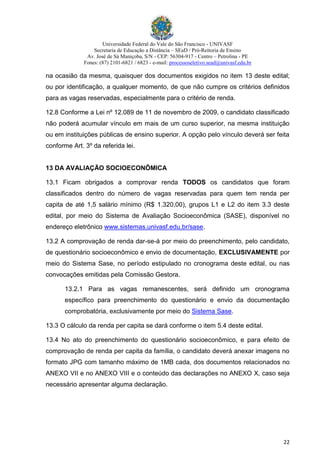Universidade Federal do Vale do São Francisco - UNIVASF
Secretaria de Educação a Distância – SEaD / Pró-Reitoria de Ensino
Av. José de Sá Maniçoba, S/N - CEP: 56304-917 - Centro – Petrolina - PE
Fones: (87) 2101-6821 / 6823 - e-mail: processoseletivo.sead@univasf.edu.br
22
na ocasião da mesma, quaisquer dos documentos exigidos no item 13 deste edital;
ou por identificação, a qualquer momento, de que não cumpre os critérios definidos
para as vagas reservadas, especialmente para o critério de renda.
12.8 Conforme a Lei nº 12.089 de 11 de novembro de 2009, o candidato classificado
não poderá acumular vínculo em mais de um curso superior, na mesma instituição
ou em instituições públicas de ensino superior. A opção pelo vínculo deverá ser feita
conforme Art. 3º da referida lei.
13 DA AVALIAÇÃO SOCIOECONÔMICA
13.1 Ficam obrigados a comprovar renda TODOS os candidatos que foram
classificados dentro do número de vagas reservadas para quem tem renda per
capita de até 1,5 salário mínimo (R$ 1.320,00), grupos L1 e L2 do item 3.3 deste
edital, por meio do Sistema de Avaliação Socioeconômica (SASE), disponível no
endereço eletrônico www.sistemas.univasf.edu.br/sase.
13.2 A comprovação de renda dar-se-á por meio do preenchimento, pelo candidato,
de questionário socioeconômico e envio de documentação, EXCLUSIVAMENTE por
meio do Sistema Sase, no período estipulado no cronograma deste edital, ou nas
convocações emitidas pela Comissão Gestora.
13.2.1 Para as vagas remanescentes, será definido um cronograma
específico para preenchimento do questionário e envio da documentação
comprobatória, exclusivamente por meio do Sistema Sase.
13.3 O cálculo da renda per capita se dará conforme o item 5.4 deste edital.
13.4 No ato do preenchimento do questionário socioeconômico, e para efeito de
comprovação de renda per capita da família, o candidato deverá anexar imagens no
formato JPG com tamanho máximo de 1MB cada, dos documentos relacionados no
ANEXO VII e no ANEXO VIII e o conteúdo das declarações no ANEXO X, caso seja
necessário apresentar alguma declaração.
 