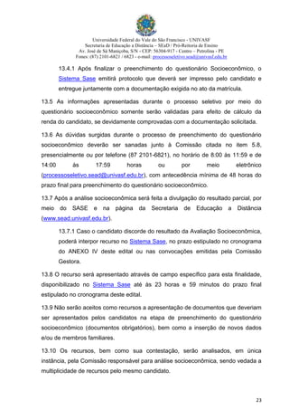 Universidade Federal do Vale do São Francisco - UNIVASF
Secretaria de Educação a Distância – SEaD / Pró-Reitoria de Ensino
Av. José de Sá Maniçoba, S/N - CEP: 56304-917 - Centro – Petrolina - PE
Fones: (87) 2101-6821 / 6823 - e-mail: processoseletivo.sead@univasf.edu.br
23
13.4.1 Após finalizar o preenchimento do questionário Socioeconômico, o
Sistema Sase emitirá protocolo que deverá ser impresso pelo candidato e
entregue juntamente com a documentação exigida no ato da matrícula.
13.5 As informações apresentadas durante o processo seletivo por meio do
questionário socioeconômico somente serão validadas para efeito de cálculo da
renda do candidato, se devidamente comprovadas com a documentação solicitada.
13.6 As dúvidas surgidas durante o processo de preenchimento do questionário
socioeconômico deverão ser sanadas junto à Comissão citada no item 5.8,
presencialmente ou por telefone (87 2101-6821), no horário de 8:00 às 11:59 e de
14:00 às 17:59 horas ou por meio eletrônico
(processoseletivo.sead@univasf.edu.br), com antecedência mínima de 48 horas do
prazo final para preenchimento do questionário socioeconômico.
13.7 Após a análise socioeconômica será feita a divulgação do resultado parcial, por
meio do SASE e na página da Secretaria de Educação a Distância
(www.sead.univasf.edu.br).
13.7.1 Caso o candidato discorde do resultado da Avaliação Socioeconômica,
poderá interpor recurso no Sistema Sase, no prazo estipulado no cronograma
do ANEXO IV deste edital ou nas convocações emitidas pela Comissão
Gestora.
13.8 O recurso será apresentado através de campo específico para esta finalidade,
disponibilizado no Sistema Sase até às 23 horas e 59 minutos do prazo final
estipulado no cronograma deste edital.
13.9 Não serão aceitos como recursos a apresentação de documentos que deveriam
ser apresentados pelos candidatos na etapa de preenchimento do questionário
socioeconômico (documentos obrigatórios), bem como a inserção de novos dados
e/ou de membros familiares.
13.10 Os recursos, bem como sua contestação, serão analisados, em única
instância, pela Comissão responsável para análise socioeconômica, sendo vedada a
multiplicidade de recursos pelo mesmo candidato.
 