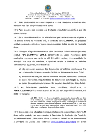 Universidade Federal do Vale do São Francisco - UNIVASF
Secretaria de Educação a Distância – SEaD / Pró-Reitoria de Ensino
Av. José de Sá Maniçoba, S/N - CEP: 56304-917 - Centro – Petrolina - PE
Fones: (87) 2101-6821 / 6823 - e-mail: processoseletivo.sead@univasf.edu.br
24
13.11 Não serão aceitos recursos interpostos por fax, telegrama, e-mail ou outro
meio que não seja o especificado neste Edital.
13.12 Após a análise dos recursos será divulgado o resultado final, contra o qual não
caberá recurso.
13.13 Se o resultado do cálculo da renda familiar per capita se mantiver superior a
1,5 salário mínimo no resultado final, o candidato será ELIMINADO do processo
seletivo, perdendo o direito à vaga e sendo anulados todos os atos de matrícula
deste.
13.14 Configura irregularidade cometida pelos candidatos classificados no processo
seletivo PSG_EAD/Univasf 2016.2, concorrendo às vagas reservadas para
candidatos com renda per capita de até 1,5 salário mínimo, com penalidade de
anulação dos atos da matrícula, a qualquer tempo, e adoção de medidas
administrativas e judiciais, quando cabível:
a) não apresentar quaisquer dos documentos obrigatórios exigidos para fins
de comprovação da renda per capita familiar, na forma prevista neste Edital.
b) apresentar declarações verbais e escritas inexatas, inverdades, omissões
de dados relevantes, irregularidades de documentos (falsificação ou fraude)
ou outras de quaisquer natureza que não atendam às exigências deste Edital.
13.15 As informações prestadas pelos candidatos classificados no
PSG/EAD/Univasf 2016.2 ficarão sujeitas ao art. 299 do Código Penal brasileiro, Lei
2848/40, transcrito:
Art. 299 - Omitir, em documento público ou particular, declaração que dele
deva constituir, ou nele inserir, fazer inserir declaração falsa ou diversa da
que deva ser escrita, com fim de prejudicar direito, criar obrigação ou alterar a
verdade sobre fato juridicamente relevante. Pena - Reclusão de 01 (um) a 05
(cinco) anos e multa se o documento é público, e reclusão de 01 (um) a 03
(três) anos e multa se o documento é particular.
13.16 Denúncias sobre situações de irregularidades como as descritas no item 13.14
deste edital poderão ser comunicadas à Comissão de Avaliação da Condição
Socioeconômica dos Candidatos Cotistas por meio do sistema SASE e oficializadas
à Ouvidoria da Univasf pelo endereço www.univasf.edu.br/ouvidoria ou e-mail
 